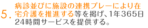 5.病診並びに施設の連携プレーにより在宅介護を推進する等を掲げ、1年365日24時間サービスを提供する。